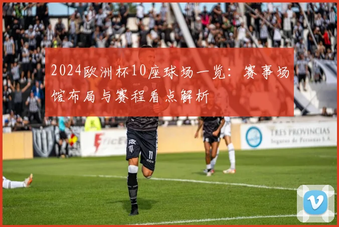 2024欧洲杯10座球场一览:赛事场馆布局与赛程看点解析