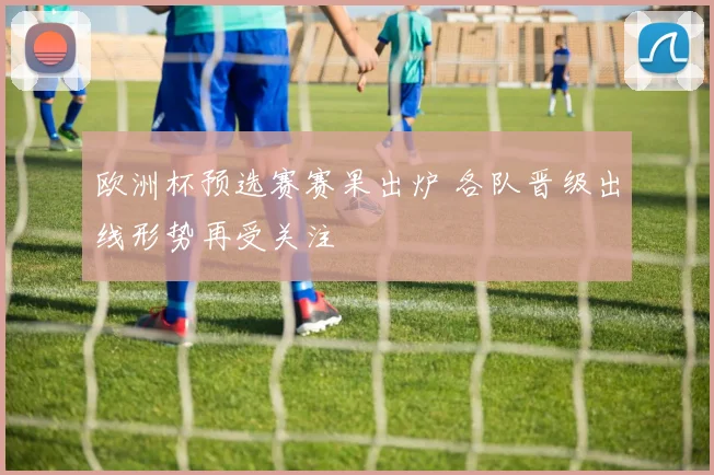 欧洲杯预选赛赛果出炉 各队晋级出线形势再受关注