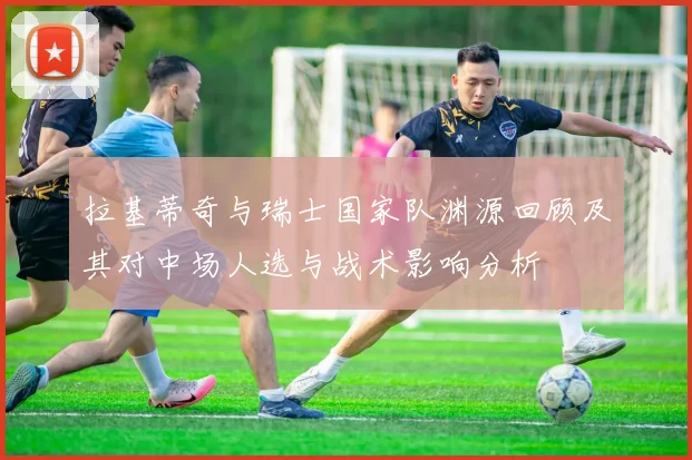 拉基蒂奇与瑞士国家队渊源回顾及其对中场人选与战术影响分析