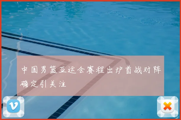 中国男篮亚运会赛程出炉首战对阵确定引关注