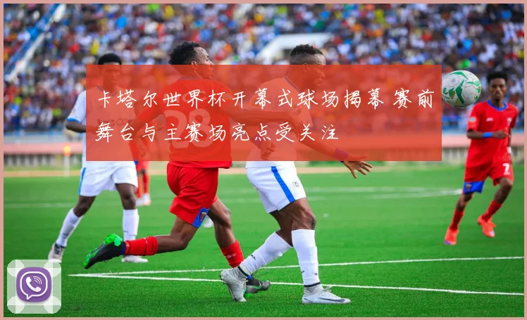 卡塔尔世界杯开幕式球场揭幕 赛前舞台与主赛场亮点受关注