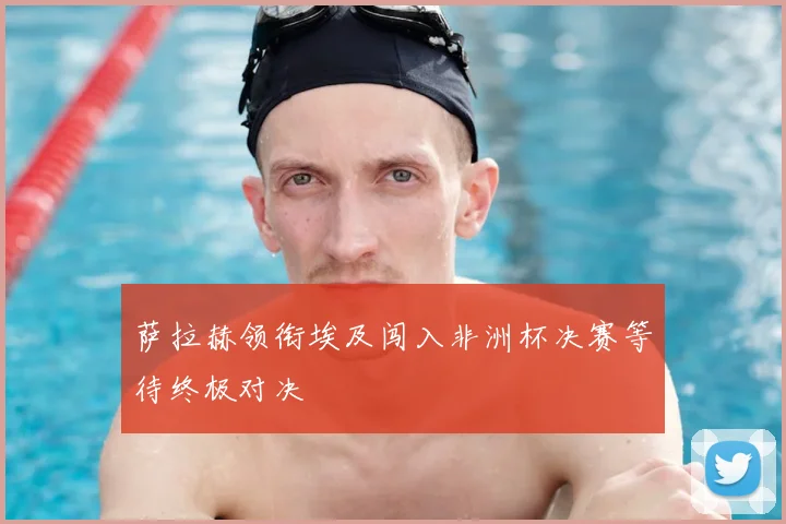 萨拉赫领衔埃及闯入非洲杯决赛等待终极对决