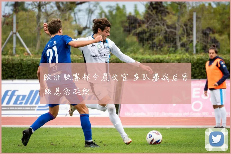 欧洲联赛杯今晨收官 多队鏖战后晋级悬念延续