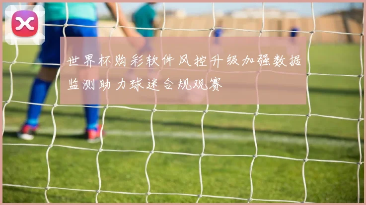 世界杯购彩软件风控升级加强数据监测助力球迷合规观赛