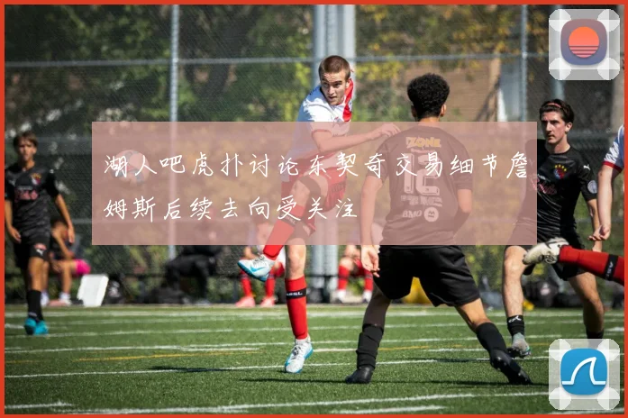 湖人吧虎扑讨论东契奇交易细节詹姆斯后续去向受关注