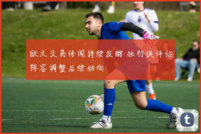 欧文交易传闻持续发酵 独行侠评估阵容调整后续动向