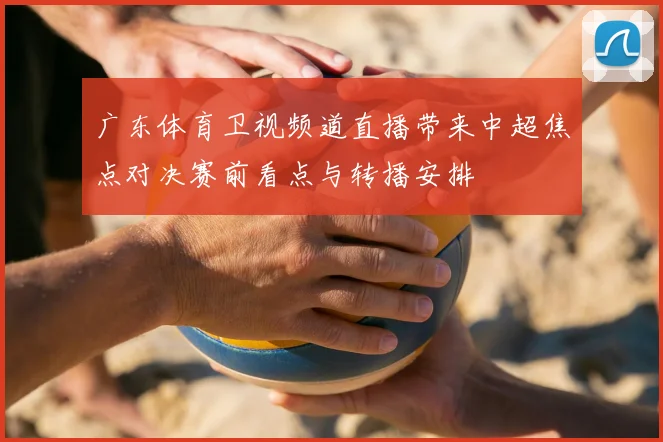 广东体育卫视频道直播带来中超焦点对决赛前看点与转播安排