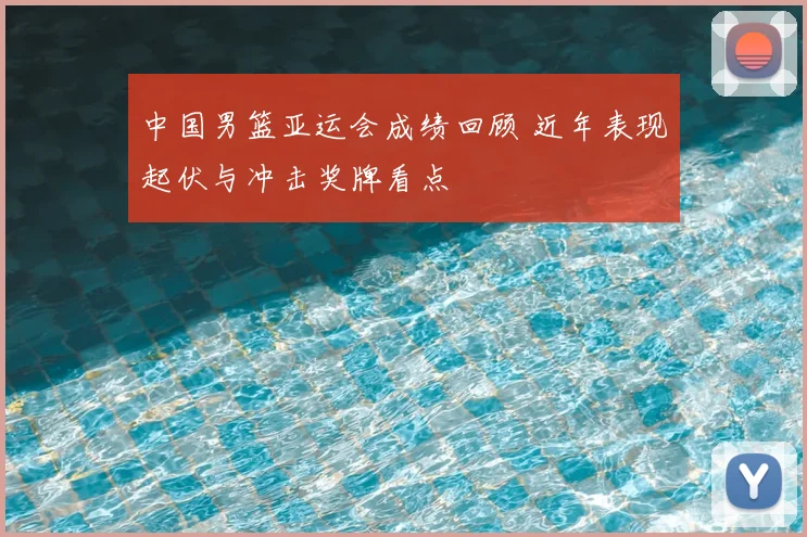 中国男篮亚运会成绩回顾 近年表现起伏与冲击奖牌看点