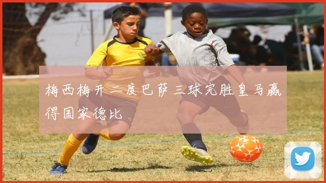 梅西梅开二度巴萨三球完胜皇马赢得国家德比