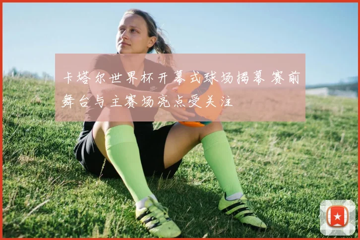 卡塔尔世界杯开幕式球场揭幕 赛前舞台与主赛场亮点受关注