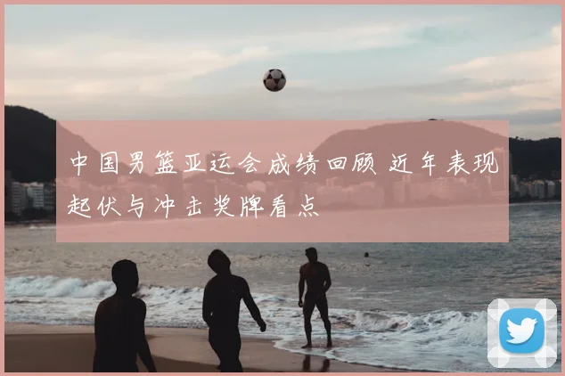 中国男篮亚运会成绩回顾 近年表现起伏与冲击奖牌看点