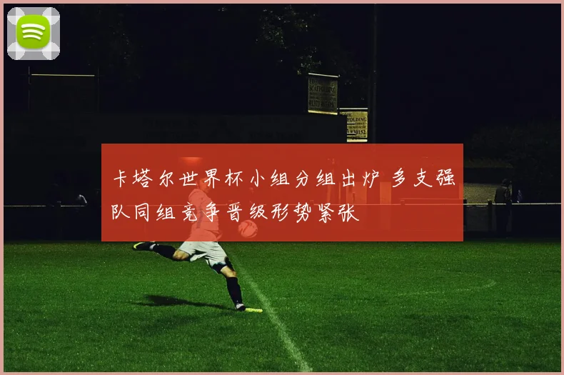 卡塔尔世界杯小组分组出炉 多支强队同组竞争晋级形势紧张