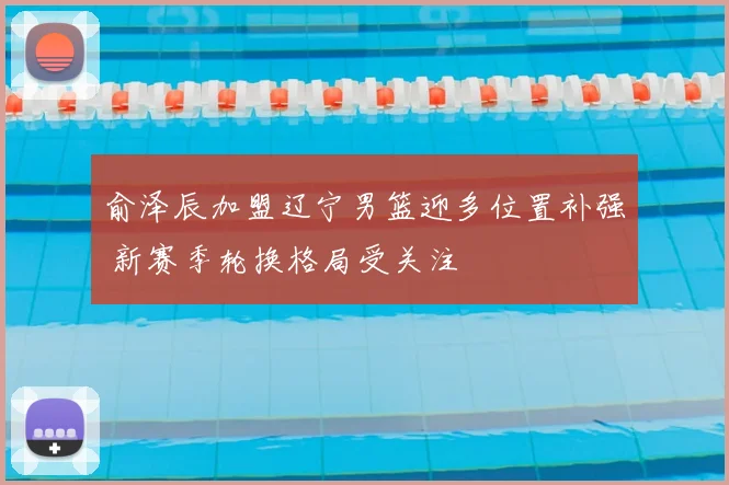 俞泽辰加盟辽宁男篮迎多位置补强 新赛季轮换格局受关注