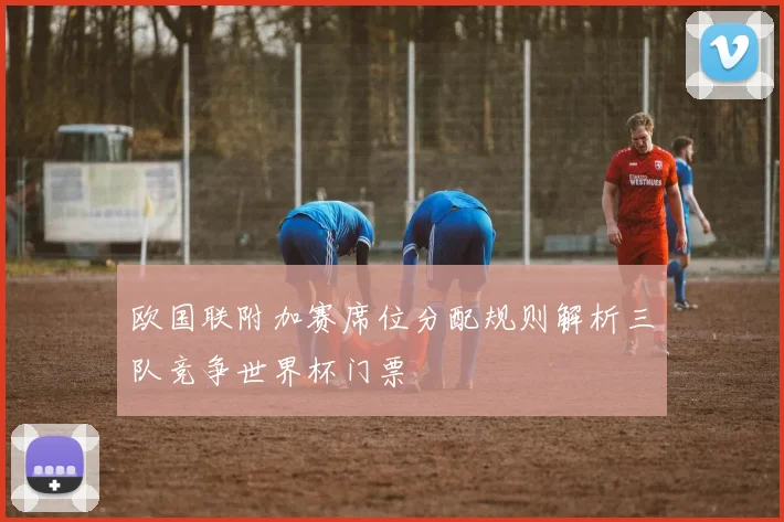 欧国联附加赛席位分配规则解析三队竞争世界杯门票