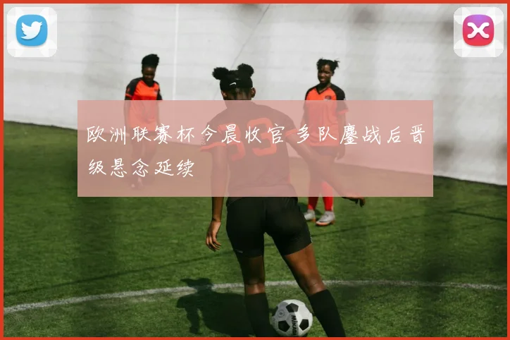 欧洲联赛杯今晨收官 多队鏖战后晋级悬念延续