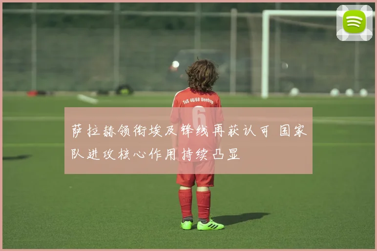 萨拉赫领衔埃及锋线再获认可 国家队进攻核心作用持续凸显