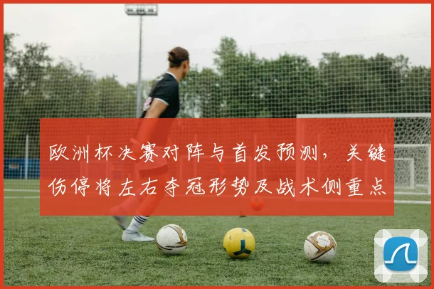欧洲杯决赛对阵与首发预测，关键伤停将左右夺冠形势及战术侧重点分析