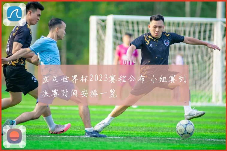 女足世界杯2023赛程公布 小组赛到决赛时间安排一览
