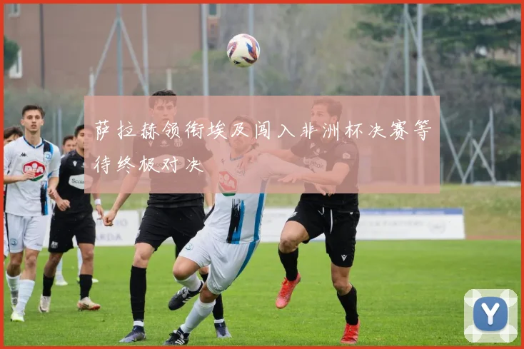 萨拉赫领衔埃及闯入非洲杯决赛等待终极对决