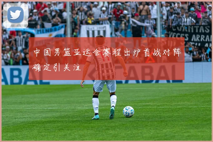 中国男篮亚运会赛程出炉首战对阵确定引关注