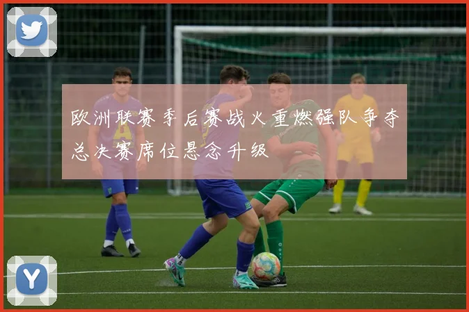 欧洲联赛季后赛战火重燃强队争夺总决赛席位悬念升级