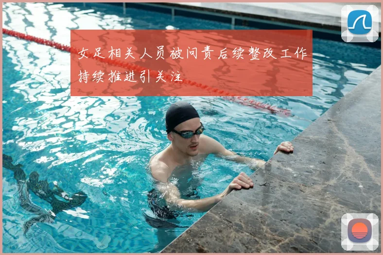 女足相关人员被问责后续整改工作持续推进引关注