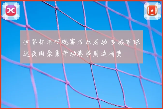 世界杯酒吧观赛活动启动 多城市球迷夜间聚集带动赛事周边消费