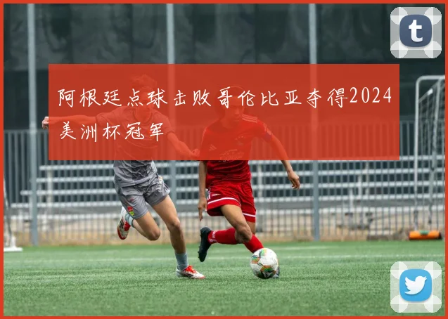阿根廷点球击败哥伦比亚夺得2024美洲杯冠军