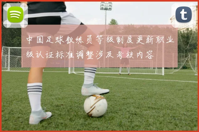 中国足球教练员等级制度更新职业级认证标准调整涉及考核内容