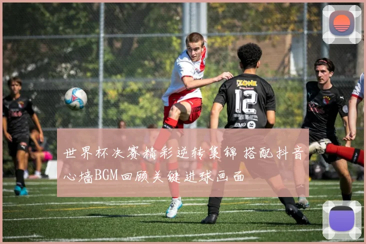 世界杯决赛精彩逆转集锦 搭配抖音心墙BGM回顾关键进球画面