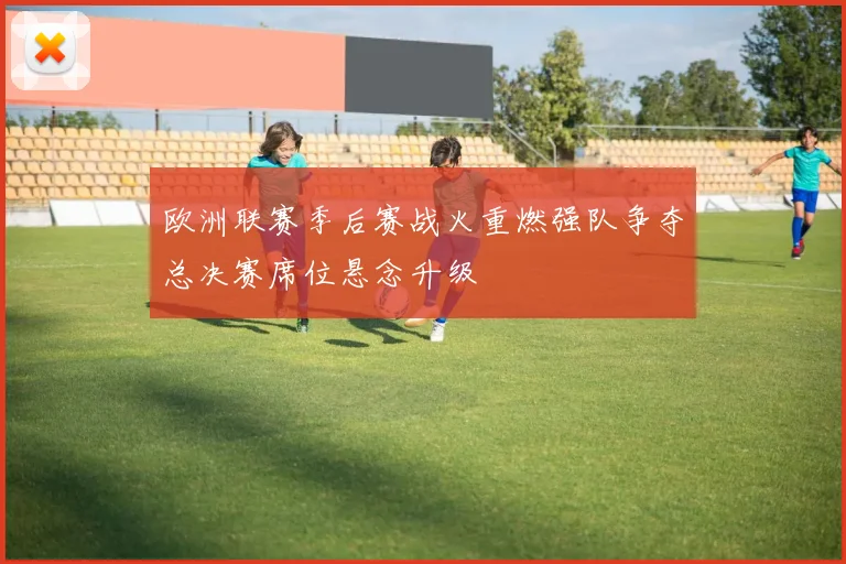 欧洲联赛季后赛战火重燃强队争夺总决赛席位悬念升级