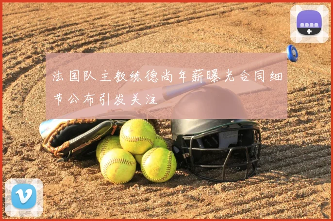法国队主教练德尚年薪曝光合同细节公布引发关注